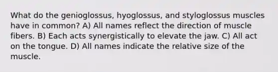 What do the genioglossus, hyoglossus, and styloglossus muscles have in common? A) All names reflect the direction of muscle fibers. B) Each acts synergistically to elevate the jaw. C) All act on the tongue. D) All names indicate the relative size of the muscle.