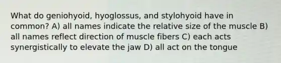 What do geniohyoid, hyoglossus, and stylohyoid have in common? A) all names indicate the relative size of the muscle B) all names reflect direction of muscle fibers C) each acts synergistically to elevate the jaw D) all act on the tongue