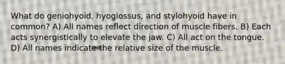 What do geniohyoid, hyoglossus, and stylohyoid have in common? A) All names reflect direction of muscle fibers. B) Each acts synergistically to elevate the jaw. C) All act on the tongue. D) All names indicate the relative size of the muscle.