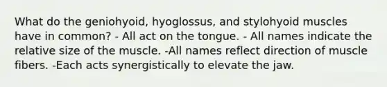 What do the geniohyoid, hyoglossus, and stylohyoid muscles have in common? - All act on the tongue. - All names indicate the relative size of the muscle. -All names reflect direction of muscle fibers. -Each acts synergistically to elevate the jaw.