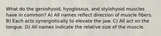 What do the geniohyoid, hyoglossus, and stylohyoid muscles have in common? A) All names reflect direction of muscle fibers. B) Each acts synergistically to elevate the jaw. C) All act on the tongue. D) All names indicate the relative size of the muscle.