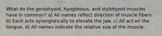 What do the geniohyoid, hyoglossus, and stylohyoid muscles have in common? a) All names reflect direction of muscle fibers. b) Each acts synergistically to elevate the jaw. c) All act on the tongue. d) All names indicate the relative size of the muscle.