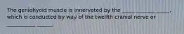 The geniohyoid muscle is innervated by the _____ _______ _____, which is conducted by way of the twelfth cranial nerve or ___________ ______.