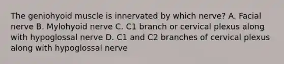 The geniohyoid muscle is innervated by which nerve? A. Facial nerve B. Mylohyoid nerve C. C1 branch or cervical plexus along with hypoglossal nerve D. C1 and C2 branches of cervical plexus along with hypoglossal nerve