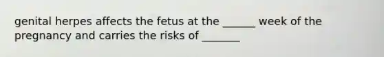 genital herpes affects the fetus at the ______ week of the pregnancy and carries the risks of _______