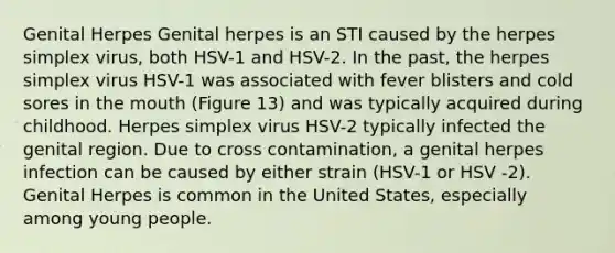 Genital Herpes Genital herpes is an STI caused by the herpes simplex virus, both HSV-1 and HSV-2. In the past, the herpes simplex virus HSV-1 was associated with fever blisters and cold sores in the mouth (Figure 13) and was typically acquired during childhood. Herpes simplex virus HSV-2 typically infected the genital region. Due to cross contamination, a genital herpes infection can be caused by either strain (HSV-1 or HSV -2). Genital Herpes is common in the United States, especially among young people.