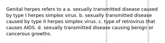 Genital herpes refers to a a. sexually transmitted disease caused by type I herpes simplex virus. b. sexually transmitted disease caused by type II herpes simplex virus. c. type of retrovirus that causes AIDS. d. sexually transmitted disease causing benign or cancerous growths.