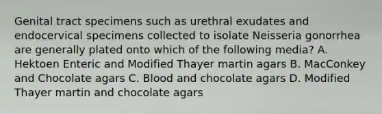 Genital tract specimens such as urethral exudates and endocervical specimens collected to isolate Neisseria gonorrhea are generally plated onto which of the following media? A. Hektoen Enteric and Modified Thayer martin agars B. MacConkey and Chocolate agars C. Blood and chocolate agars D. Modified Thayer martin and chocolate agars