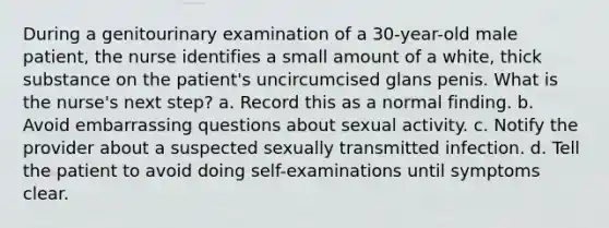 During a genitourinary examination of a 30-year-old male patient, the nurse identifies a small amount of a white, thick substance on the patient's uncircumcised glans penis. What is the nurse's next step? a. Record this as a normal finding. b. Avoid embarrassing questions about sexual activity. c. Notify the provider about a suspected sexually transmitted infection. d. Tell the patient to avoid doing self-examinations until symptoms clear.