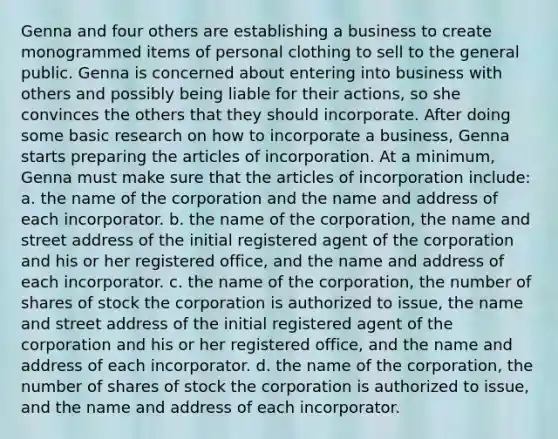 Genna and four others are establishing a business to create monogrammed items of personal clothing to sell to the general public. Genna is concerned about entering into business with others and possibly being liable for their actions, so she convinces the others that they should incorporate. After doing some basic research on how to incorporate a business, Genna starts preparing the articles of incorporation. At a minimum, Genna must make sure that the articles of incorporation include: a. the name of the corporation and the name and address of each incorporator. b. the name of the corporation, the name and street address of the initial registered agent of the corporation and his or her registered office, and the name and address of each incorporator. c. the name of the corporation, the number of shares of stock the corporation is authorized to issue, the name and street address of the initial registered agent of the corporation and his or her registered office, and the name and address of each incorporator. d. the name of the corporation, the number of shares of stock the corporation is authorized to issue, and the name and address of each incorporator.