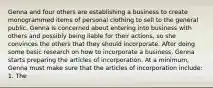 Genna and four others are establishing a business to create monogrammed items of personal clothing to sell to the general public. Genna is concerned about entering into business with others and possibly being liable for their actions, so she convinces the others that they should incorporate. After doing some basic research on how to incorporate a business, Genna starts preparing the articles of incorporation. At a minimum, Genna must make sure that the articles of incorporation include: 1. The