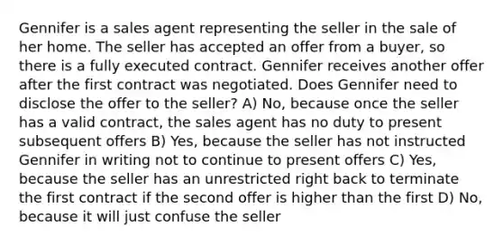 Gennifer is a sales agent representing the seller in the sale of her home. The seller has accepted an offer from a buyer, so there is a fully executed contract. Gennifer receives another offer after the first contract was negotiated. Does Gennifer need to disclose the offer to the seller? A) No, because once the seller has a valid contract, the sales agent has no duty to present subsequent offers B) Yes, because the seller has not instructed Gennifer in writing not to continue to present offers C) Yes, because the seller has an unrestricted right back to terminate the first contract if the second offer is higher than the first D) No, because it will just confuse the seller