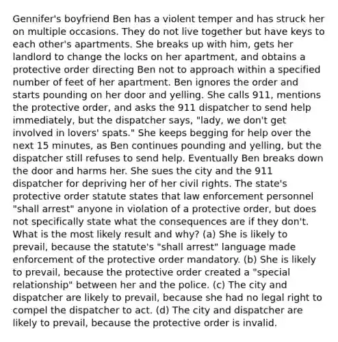 Gennifer's boyfriend Ben has a violent temper and has struck her on multiple occasions. They do not live together but have keys to each other's apartments. She breaks up with him, gets her landlord to change the locks on her apartment, and obtains a protective order directing Ben not to approach within a specified number of feet of her apartment. Ben ignores the order and starts pounding on her door and yelling. She calls 911, mentions the protective order, and asks the 911 dispatcher to send help immediately, but the dispatcher says, "lady, we don't get involved in lovers' spats." She keeps begging for help over the next 15 minutes, as Ben continues pounding and yelling, but the dispatcher still refuses to send help. Eventually Ben breaks down the door and harms her. She sues the city and the 911 dispatcher for depriving her of her civil rights. The state's protective order statute states that law enforcement personnel "shall arrest" anyone in violation of a protective order, but does not specifically state what the consequences are if they don't. What is the most likely result and why? (a) She is likely to prevail, because the statute's "shall arrest" language made enforcement of the protective order mandatory. (b) She is likely to prevail, because the protective order created a "special relationship" between her and the police. (c) The city and dispatcher are likely to prevail, because she had no legal right to compel the dispatcher to act. (d) The city and dispatcher are likely to prevail, because the protective order is invalid.