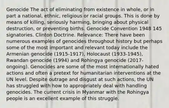 Genocide The act of eliminating from existence in whole, or in part a national, ethnic, religious or racial groups. This is done by means of killing, seriously harming, bringing about physical destruction, or preventing births. Genocide Convention 1948 145 signatories. Clinton Doctrine. Relevance: There have been numerous examples of genocides throughout history but perhaps some of the most important and relevant today include the Armenian genocide (1915-1917), Holocaust (1933-1945), Rwandan genocide (1994) and Rohingya genocide (2017-ongoing). Genocides are some of the most internationally hated actions and often a pretext for humanitarian interventions at the UN level. Despite outrage and disgust at such actions, the UN has struggled with how to appropriately deal with handling genocides. The current crisis in Myanmar with the Rohingya people is an excellent example of this struggle.