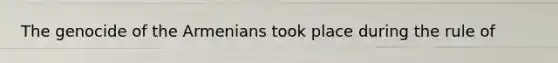 The genocide of the Armenians took place during the rule of