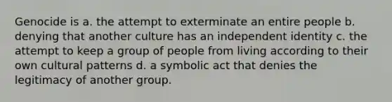 Genocide is a. the attempt to exterminate an entire people b. denying that another culture has an independent identity c. the attempt to keep a group of people from living according to their own cultural patterns d. a symbolic act that denies the legitimacy of another group.