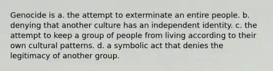 Genocide is a. the attempt to exterminate an entire people. b. denying that another culture has an independent identity. c. the attempt to keep a group of people from living according to their own cultural patterns. d. a symbolic act that denies the legitimacy of another group.