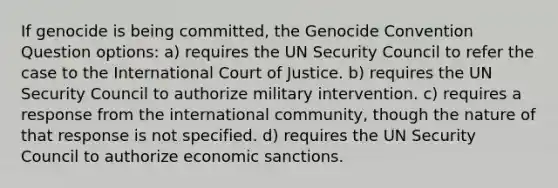 If genocide is being committed, the Genocide Convention Question options: a) requires the UN Security Council to refer the case to the International Court of Justice. b) requires the UN Security Council to authorize military intervention. c) requires a response from the international community, though the nature of that response is not specified. d) requires the UN Security Council to authorize economic sanctions.