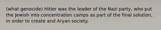 (what genocide) Hitler was the leader of the Nazi party, who put the Jewish into concentration camps as part of the final solution, in order to create and Aryan society.