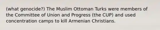 (what genocide?) The Muslim Ottoman Turks were members of the Committee of Union and Progress (the CUP) and used concentration camps to kill Armenian Christians.