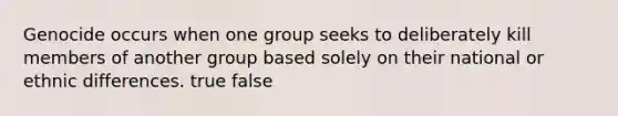 Genocide occurs when one group seeks to deliberately kill members of another group based solely on their national or ethnic differences. true false