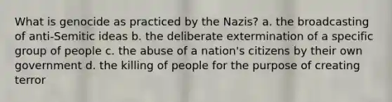 What is genocide as practiced by the Nazis? a. the broadcasting of anti-Semitic ideas b. the deliberate extermination of a specific group of people c. the abuse of a nation's citizens by their own government d. the killing of people for the purpose of creating terror