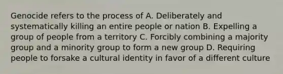 Genocide refers to the process of A. Deliberately and systematically killing an entire people or nation B. Expelling a group of people from a territory C. Forcibly combining a majority group and a minority group to form a new group D. Requiring people to forsake a cultural identity in favor of a different culture