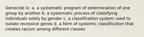 Genocide is: a. a systematic program of extermination of one group by another b. a systematic process of classifying individuals solely by gender c. a classification system used to isolate recessive genes d. a form of systemic classification that creates racism among different classes