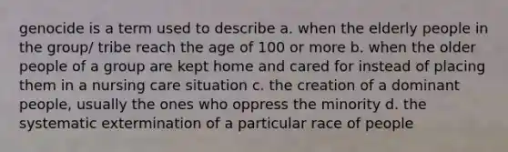 genocide is a term used to describe a. when the elderly people in the group/ tribe reach the age of 100 or more b. when the older people of a group are kept home and cared for instead of placing them in a nursing care situation c. the creation of a dominant people, usually the ones who oppress the minority d. the systematic extermination of a particular race of people