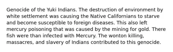 Genocide of the Yuki Indians. The destruction of environment by white settlement was causing the Native Californians to starve and become susceptible to foreign diseases. This also left mercury poisoning that was caused by the mining for gold. There fish were than infected with Mercury. The wonton killing, massacres, and slavery of Indians contributed to this genocide.