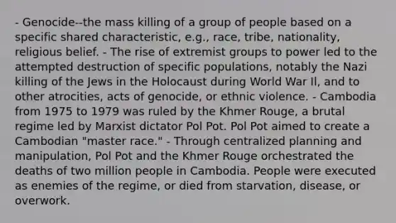 - Genocide--the mass killing of a group of people based on a specific shared characteristic, e.g., race, tribe, nationality, religious belief. - The rise of extremist groups to power led to the attempted destruction of specific populations, notably the Nazi killing of the Jews in the Holocaust during World War Il, and to other atrocities, acts of genocide, or ethnic violence. - Cambodia from 1975 to 1979 was ruled by the Khmer Rouge, a brutal regime led by Marxist dictator Pol Pot. Pol Pot aimed to create a Cambodian "master race." - Through centralized planning and manipulation, Pol Pot and the Khmer Rouge orchestrated the deaths of two million people in Cambodia. People were executed as enemies of the regime, or died from starvation, disease, or overwork.