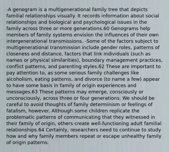 -A genogram is a multigenerational family tree that depicts familial relationships visually. It records information about social relationships and biological and psychological issues in the family across three or more generations.60 Genograms help members of family systems envision the influences of their own intergenerational transmissions. -Some of the factors subject to multigenerational transmission include gender roles, patterns of closeness and distance, factors that link individuals (such as names or physical similarities), boundary management practices, conflict patterns, and parenting styles.62 These are important to pay attention to, as some serious family challenges like alcoholism, eating patterns, and divorce (to name a few) appear to have some basis in family of origin experiences and messages.63 These patterns may emerge, consciously or unconsciously, across three or four generations. We should be careful to avoid thoughts of family determinism or feelings of fatalism, however. Although some children replicate the problematic patterns of communicating that they witnessed in their family of origin, others create well-functioning adult familial relationships.64 Certainly, researchers need to continue to study how and why family members repeat or escape unhealthy family of origin patterns.