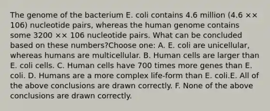 The genome of the bacterium E. coli contains 4.6 million (4.6 ×× 106) nucleotide pairs, whereas the human genome contains some 3200 ×× 106 nucleotide pairs. What can be concluded based on these numbers?Choose one: A. E. coli are unicellular, whereas humans are multicellular. B. Human cells are larger than E. coli cells. C. Human cells have 700 times more genes than E. coli. D. Humans are a more complex life-form than E. coli.E. All of the above conclusions are drawn correctly. F. None of the above conclusions are drawn correctly.