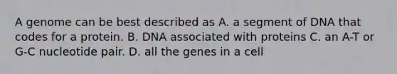 A genome can be best described as A. a segment of DNA that codes for a protein. B. DNA associated with proteins C. an A-T or G-C nucleotide pair. D. all the genes in a cell