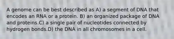 A genome can be best described as A) a segment of DNA that encodes an RNA or a protein. B) an organized package of DNA and proteins.C) a single pair of nucleotides connected by hydrogen bonds.D) the DNA in all chromosomes in a cell.