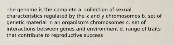 The genome is the complete a. collection of sexual characteristics regulated by the x and y chromosomes b. set of genetic material in an organism's chromosomes c. set of interactions between genes and environment d. range of traits that contribute to reproductive success