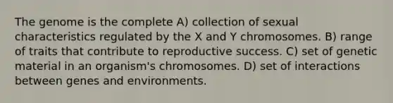 The genome is the complete A) collection of sexual characteristics regulated by the X and Y chromosomes. B) range of traits that contribute to reproductive success. C) set of genetic material in an organism's chromosomes. D) set of interactions between genes and environments.