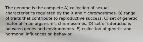 The genome is the complete A) collection of sexual characteristics regulated by the X and Y chromosomes. B) range of traits that contribute to reproductive success. C) set of genetic material in an organism's chromosomes. D) set of interactions between genes and environments. E) collection of genetic and hormonal influences on behavior.