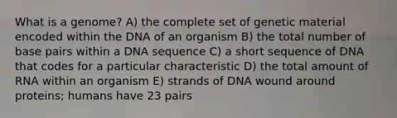 What is a genome? A) the complete set of genetic material encoded within the DNA of an organism B) the total number of base pairs within a DNA sequence C) a short sequence of DNA that codes for a particular characteristic D) the total amount of RNA within an organism E) strands of DNA wound around proteins; humans have 23 pairs