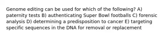 Genome editing can be used for which of the following? A) paternity tests B) authenticating Super Bowl footballs C) forensic analysis D) determining a predisposition to cancer E) targeting specific sequences in the DNA for removal or replacement