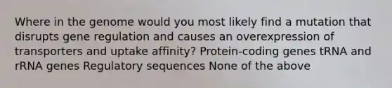 Where in the genome would you most likely find a mutation that disrupts gene regulation and causes an overexpression of transporters and uptake affinity? Protein-coding genes tRNA and rRNA genes Regulatory sequences None of the above