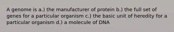 A genome is a.) the manufacturer of protein b.) the full set of genes for a particular organism c.) the basic unit of heredity for a particular organism d.) a molecule of DNA