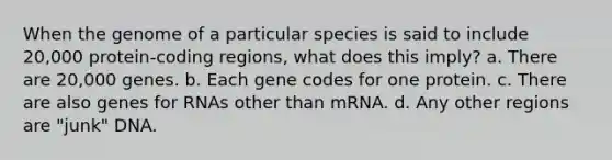 When the genome of a particular species is said to include 20,000 protein-coding regions, what does this imply? a. There are 20,000 genes. b. Each gene codes for one protein. c. There are also genes for RNAs other than mRNA. d. Any other regions are "junk" DNA.