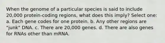 When the genome of a particular species is said to include 20,000 protein-coding regions, what does this imply? Select one: a. Each gene codes for one protein. b. Any other regions are "junk" DNA. c. There are 20,000 genes. d. There are also genes for RNAs other than mRNA.