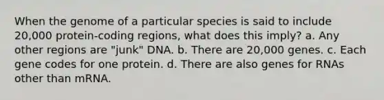 When the genome of a particular species is said to include 20,000 protein-coding regions, what does this imply? a. Any other regions are "junk" DNA. b. There are 20,000 genes. c. Each gene codes for one protein. d. There are also genes for RNAs other than mRNA.