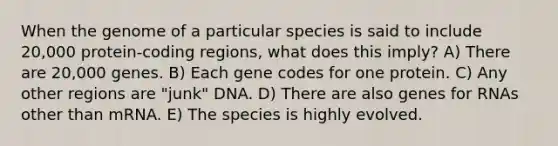 When the genome of a particular species is said to include 20,000 protein-coding regions, what does this imply? A) There are 20,000 genes. B) Each gene codes for one protein. C) Any other regions are "junk" DNA. D) There are also genes for RNAs other than mRNA. E) The species is highly evolved.