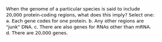 When the genome of a particular species is said to include 20,000 protein-coding regions, what does this imply? Select one: a. Each gene codes for one protein. b. Any other regions are "junk" DNA. c. There are also genes for RNAs other than mRNA. d. There are 20,000 genes.