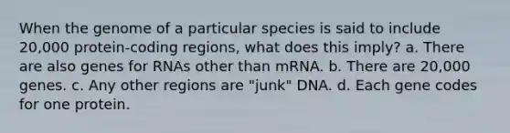 When the genome of a particular species is said to include 20,000 protein-coding regions, what does this imply? a. There are also genes for RNAs other than mRNA. b. There are 20,000 genes. c. Any other regions are "junk" DNA. d. Each gene codes for one protein.