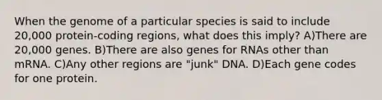 When the genome of a particular species is said to include 20,000 protein-coding regions, what does this imply? A)There are 20,000 genes. B)There are also genes for RNAs other than mRNA. C)Any other regions are "junk" DNA. D)Each gene codes for one protein.