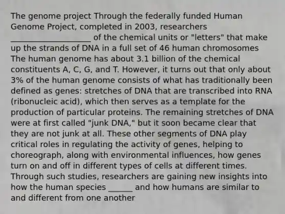 The genome project Through the federally funded Human Genome Project, completed in 2003, researchers ____________________ of the chemical units or "letters" that make up the strands of DNA in a full set of 46 human chromosomes The human genome has about 3.1 billion of the chemical constituents A, C, G, and T. However, it turns out that only about 3% of the human genome consists of what has traditionally been defined as genes: stretches of DNA that are transcribed into RNA (ribonucleic acid), which then serves as a template for the production of particular proteins. The remaining stretches of DNA were at first called "junk DNA," but it soon became clear that they are not junk at all. These other segments of DNA play critical roles in regulating the activity of genes, helping to choreograph, along with environmental influences, how genes turn on and off in different types of cells at different times. Through such studies, researchers are gaining new insights into how the human species ______ and how humans are similar to and different from one another